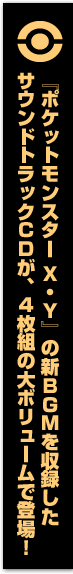『ポケットモンスター Ｘ・Ｙ』の新ＢＧＭを収録したサウンドトラックＣＤが、４枚組の大ボリュームで登場！